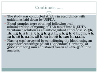 Continues……
                             15
 The study was conducted strictly in accordance with
  guidelines laid down by USFDA .
 Blood samples were obtained following oral
  administration of 250mg of TER tablet into K3EDTA
  vacutainer solution as an anticoagulant at predose, 0.5h,
  1h, 1.5 h, 2 h, 2.5 h, 3 h, 3.5 h, 4 h, 5 h, 6 h, 7 h, 9 h,
  12 h, 16 h, 24 h, 48 h, 72 h, 96 h, 120 h, 144 h.
 Plasma was harvested by centrifuging the blood using an
  eppendorf centrifuge 5810R (Eppendorf, Germany) at
  3000 rpm for 5 min and stored frozen at −20±5˚C until
  analysis.
 