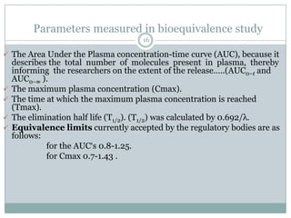 Parameters measured in bioequivalence study
                                     16

 The Area Under the Plasma concentration-time curve (AUC), because it
    describes the total number of molecules present in plasma, thereby
    informing the researchers on the extent of the release…..(AUC0–t and
    AUC0–∞ ).
   The maximum plasma concentration (Cmax).
   The time at which the maximum plasma concentration is reached
    (Tmax).
   The elimination half life (T1/2). (T1/2) was calculated by 0.692/λ.
   Equivalence limits currently accepted by the regulatory bodies are as
    follows:
             for the AUC„s 0.8-1.25.
             for Cmax 0.7-1.43 .
 