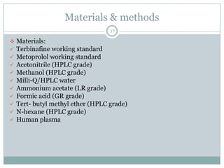 Materials & methods
                                   17

   Materials:
   Terbinafine working standard
   Metoprolol working standard
   Acetonitrile (HPLC grade)
   Methanol (HPLC grade)
   Milli-Q/HPLC water
   Ammonium acetate (LR grade)
   Formic acid (GR grade)
   Tert- butyl methyl ether (HPLC grade)
   N-hexane (HPLC grade)
   Human plasma
 