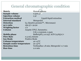 General chromatographic condition
   Matrix                        Human 19plasma
   Sample volume                 0.500 µI
   Injection volume              2 µl
   Extraction method                       Liquid-liquid extraction
   Internal standard             Metoprolol
   Detection           Q3 (Quattro premierXE, Micromass)
   m/z ratio           292.37> 92.90
   Weighing factor     1/x
   Column              Acquity UPLC, Symmetry;
                                  C18, 2.1x50mm, 2.5µm
   Mobile phase                  Buffer(pH 5 ±0.05): ACN (15:85)v/v
   Flow Rate           0.3 mL/minute
   Ion Mode            Positive Mode
   Column temperature            40 ±5ºC
   Sample cooler temperature     20 ±5ºC
   Retention time                Terbinafine 1.8 min; Metoprolol 0.7 min
   Run time                      2.0 min
 