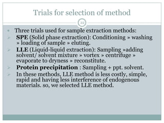 Trials for selection of method
                            22

 Three trials used for sample extraction methods:
 SPE (Solid phase extraction): Conditioning » washing
  » loading of sample » eluting.
 LLE (Liquid-liquid extraction): Sampling »adding
  solvent/ solvent mixture » vortex » centrifuge »
  evaporate to dryness » reconstitute.
 Protein precipitation : Sampling + ppt. solvent.
 In these methods, LLE method is less costly, simple,
  rapid and having less interference of endogenous
  materials. so, we selected LLE method.
 