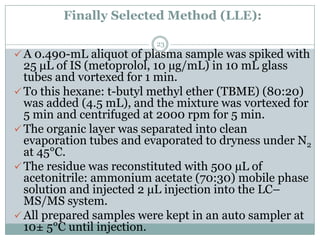 Finally Selected Method (LLE):

                         23
 A 0.490-mL aliquot of plasma sample was spiked with
  25 μL of IS (metoprolol, 10 µg/mL) in 10 mL glass
  tubes and vortexed for 1 min.
 To this hexane: t-butyl methyl ether (TBME) (80:20)
  was added (4.5 mL), and the mixture was vortexed for
  5 min and centrifuged at 2000 rpm for 5 min.
 The organic layer was separated into clean
  evaporation tubes and evaporated to dryness under N2
  at 45°C.
 The residue was reconstituted with 500 µL of
  acetonitrile: ammonium acetate (70:30) mobile phase
  solution and injected 2 μL injection into the LC–
  MS/MS system.
 All prepared samples were kept in an auto sampler at
  10± 5°C until injection.
 