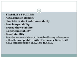 25

 STABILITY STUDIES:
 Auto sampler stability
 Short-term stock solution stability
 Bench top stability
 Freeze-thaw stability
 Long term stability
 Blood stability
 Samples were considered to be stable if assay values were
  within the acceptable limits of accuracy (i.e., ±15%
  S.D.) and precision (i.e., 15% R.S.D.).
 