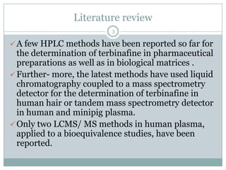 Literature review
                          3

 A few HPLC methods have been reported so far for
  the determination of terbinafine in pharmaceutical
  preparations as well as in biological matrices .
 Further- more, the latest methods have used liquid
  chromatography coupled to a mass spectrometry
  detector for the determination of terbinafine in
  human hair or tandem mass spectrometry detector
  in human and minipig plasma.
 Only two LCMS/ MS methods in human plasma,
  applied to a bioequivalence studies, have been
  reported.
 