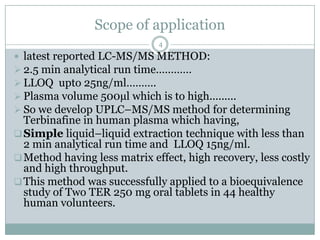 Scope of application
                              4
 latest reported LC-MS/MS METHOD:
 2.5 min analytical run time…………
 LLOQ upto 25ng/ml……….
 Plasma volume 500µl which is to high.........
 So we develop UPLC–MS/MS method for determining
  Terbinafine in human plasma which having,
 Simple liquid–liquid extraction technique with less than
  2 min analytical run time and LLOQ 15ng/ml.
 Method having less matrix effect, high recovery, less costly
  and high throughput.
 This method was successfully applied to a bioequivalence
  study of Two TER 250 mg oral tablets in 44 healthy
  human volunteers.
 