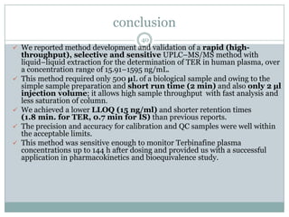 conclusion
                                      40
 We reported method development and validation of a rapid (high-
    throughput), selective and sensitive UPLC–MS/MS method with
    liquid–liquid extraction for the determination of TER in human plasma, over
    a concentration range of 15.91–1595 ng/mL.
   This method required only 500 µL of a biological sample and owing to the
    simple sample preparation and short run time (2 min) and also only 2 µl
    injection volume; it allows high sample throughput with fast analysis and
    less saturation of column.
   We achieved a lower LLOQ (15 ng/ml) and shorter retention times
    (1.8 min. for TER, 0.7 min for IS) than previous reports.
   The precision and accuracy for calibration and QC samples were well within
    the acceptable limits.
   This method was sensitive enough to monitor Terbinafine plasma
    concentrations up to 144 h after dosing and provided us with a successful
    application in pharmacokinetics and bioequivalence study.
 