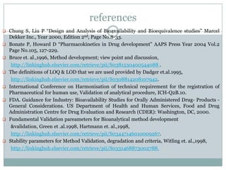 references
 Chung S, Liu P “Design and Analysis of Bioavailability and Bioequivalence studies” Marcel
                                            41
    Dekker Inc., Year 2000, Edition 2nd, Page No.8-33.
   Bonate P, Howard D “Pharmacokinetics in Drug development” AAPS Press Year 2004 Vol.2
    Page No.105, 127-229.
   Bruce et. al.,1996, Method development; view point and discussion,
     http://linkinghub.elsevier.com/retrieve/pii/S0381530400544088 .
   The definitions of LOQ & LOD that we are used provided by Dadger et.al.1995,
     http://linkinghub.elsevier.com/retrieve/pii/S0308814208107942.
   International Conference on Harmonisation of technical requirement for the registration of
    Pharmaceutical for human use, Validation of analytical procedure, ICH-Q2B.10.
   FDA. Guidance for Industry: Bioavailability Studies for Orally Administered Drug- Products -
    General Considerations. US Department of Health and Human Services, Food and Drug
    Administration Centre for Drug Evaluation and Research (CDER): Washington, DC, 2000.
   Fundamental Validation pareameters for Bioanalytical method development
     &validation, Green et .al.1998, Hartmann et. al.,1998,
     http://linkinghub.elsevier.com/retrieve/pii/S03447146010009267.
   Stability parameters for Method Validation, degradation and criteria, Witling et. al.,1998,
     http://linkinghub.elsevier.com/retrieve/pii/S0331468873002788.
 