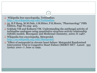 42

 Wikipedia free encyclopedia, Terbinafine;
    http://en.wikipedia.org/wiki/Terbinafine.
   35. H.P.Rang, M.M.Dale, J.M.Ritter, P.K.Moore, “Pharmacology” Fifth
    Edition, Page No.394- 403.
   Gokhale VM and Kulkarni VM. Understanding the antifungal activity of
    terbinafine analogues using quantitative structure-activity relationship
    (QSAR) models. Bioorganic and Medicinal Chemistry, 2000; 8: 2487.
   Wikipedia free encyclopedia, Metoprolol;
    http://en.wikipedia.org/wiki/Metoprolol.
   "Effect of metoprolol in chronic heart failure: Metoprolol Randomised
    Intervention Trial in Congestive Heart Failure (MERIT-HF)". Lancet 353
    (9169): 2001–7. June 12 1999.
 