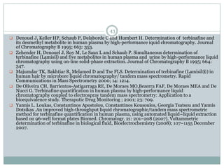 43
 Denouel J, Keller HP, Schaub P, Delaborde C and Humbert H. Determination of terbinafine and
    its desmethyl metabolite in human plasma by high-performance iquid chromatography. Journal
    of Chromatography B 1995; 663: 353.
   Zehender H, Denouel J, Roy M, Le Saux L and Schaub P. Simultaneous determination of
    terbinafine (Lamisil) and five metabolites in human plasma and urine by high-performance liquid
    chromatography using on-line solid-phase extraction. Journal of Chromatography B 1995; 664:
    347.
   Majumdar TK, Bakhtiar R, Melamed D and Tse FLS. Determination of terbinafine (Lamisil®) in
    human hair by microbore liquid chromatography/ tandem mass spectrometry. Rapid
    Communications in Mass Spectrometry 2000; 14: 1214.
   De Oliveira CH, Barrientos-Astigarraga RE, De Moraes MO,Bezerra FAF, De Moraes MEA and De
    Nucci G. Terbinafine quantification in human plasma by high-performance liquid
    chromatography coupled to electrospray tandem mass spectrometry: Application to a
    bioequivalence study. Theraputic Drug Monitoring ; 2001; 23: 709.
   Yannis L. Loukas, Constantinos Apostolou, Constantinos Kousoulos, Georgia Tsatsou and Yannis
    Dotsikas .An improved high-throughput liquid chromatographic/tandem mass spectrometric
    method for terbinafine quantification in human plasma, using automated liquid–liquid extraction
    based on 96-well format plates Biomed. Chromatogr. 21: 201–208 (2007). Voltammetric
    determination of terbinafine in biological fluid, Bioelectrochemistry (2008); 107–1155 December
    2007.
 