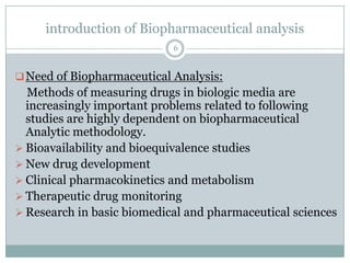 introduction of Biopharmaceutical analysis
                            6


 Need of Biopharmaceutical Analysis:
  Methods of measuring drugs in biologic media are
  increasingly important problems related to following
  studies are highly dependent on biopharmaceutical
  Analytic methodology.
 Bioavailability and bioequivalence studies
 New drug development
 Clinical pharmacokinetics and metabolism
 Therapeutic drug monitoring
 Research in basic biomedical and pharmaceutical sciences
 