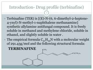 Introduction- Drug profile (terbinafine)
                            7

 Terbinafine (TER) is [(E)-N-(6, 6-dimethyl-2-heptene-
  4-ynyl)-N-methyl-1-naphthalene methanamine]
  synthetic allylamine antifungal compound. It is freely
  soluble in methanol and methylene chloride, soluble in
  ethanol, and slightly soluble in water .
 The empirical formula C21H25N with a molecular weight
  of 291.43g/mol and the following structural formula:
  TERBINAFINE            CH3

                        N                    C(CH3)3
 