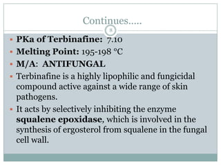 Continues…..
                           8

 PKa of Terbinafine: 7.10
 Melting Point: 195-198 °C
 M/A: ANTIFUNGAL
 Terbinafine is a highly lipophilic and fungicidal
  compound active against a wide range of skin
  pathogens.
 It acts by selectively inhibiting the enzyme
  squalene epoxidase, which is involved in the
  synthesis of ergosterol from squalene in the fungal
  cell wall.
 