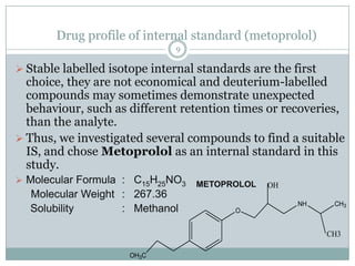 Drug profile of internal standard (metoprolol)
                              9

 Stable labelled isotope internal standards are the first
  choice, they are not economical and deuterium-labelled
  compounds may sometimes demonstrate unexpected
  behaviour, such as different retention times or recoveries,
  than the analyte.
 Thus, we investigated several compounds to find a suitable
  IS, and chose Metoprolol as an internal standard in this
  study.
 Molecular Formula : C15H25NO3   METOPROLOL    OH
  Molecular Weight : 267.36
                                                      NH      CH3
  Solubility       : Methanol             O


                                                             CH3

                      OH3C
 