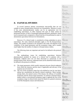 27 
GUIDE 
LINES 
ONDRUG 
BIOEQUIV-ALENCE 
REQUIRE-MENTS 
IN THE 
GCC 
COUNTRIES 
GUIDE 
LINES 
ONDRUG 
BIOEQUIV-ALENCE 
REQUIRE-MENTS 
IN THE 
GCC 
COUNTRIES 
GUIDE 
LINES 
ONDRUG 
BIOEQUIV-ALENCE 
REQUIRE-MENTS 
IN THE 
GCC 
C 
3. CLINICAL STUDIES 
In several instances plasma concentration time-profile data are not 
suitable to assess bioequivalence between two formulations. Whereas in some 
of the cases pharmacodynamic studies can be an appropriate tool for 
establishing equivalence, in other instances this type of study cannot be 
performed because of lack of meaningful pharmacodynamic parameters which 
can be measured and a comparative clinical trial has to be performed in order to 
demonstrate equivalence between two formulations. 
However, If a clinical study is considered as being undertaken to prove 
equivalence, the same statistical principles apply as for the bioequivalence 
studies. The number of patients to be included in the study will depend on the 
variability of the target parameters and the acceptance range, and is usually 
much higher than the number of subjects in bioequivalence studies. 
The following items are important and need to be defined in the protocol 
in advance. 
The methodology issues for establishing equivalence between 
pharmaceutical products by means of a clinical trial in patients with a 
therapeutic endpoint have not yet been discussed as extensively as for 
bioequivalence trials. However, important items can be identified which need to 
be defined in the protocol as follows: 
(i) The target parameters which usually represent relevant clinical endpoints 
from which the intensity and the onset, if applicable and relevant, of the 
response are to be derived; 
(ii) The size of the acceptance range has to be defined on case by case basis, 
taking into consideration the specific clinical conditions. These include, 
among others, the natural course of the disease, the efficacy of available 
treatments and the chosen target parameter. In contrast to bioequivalence 
studies (where a conventional acceptance range is applied) the size of the 
acceptance range in clinical trials cannot be based on a general consensus 
on all the therapeutic classes and indications; 
 