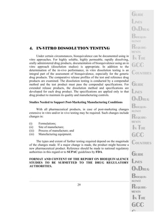 29 
GUIDE 
LINES 
ONDRUG 
BIOEQUIV-ALENCE 
REQUIRE-MENTS 
IN THE 
GCC 
COUNTRIES 
GUIDE 
LINES 
ONDRUG 
BIOEQUIV-ALENCE 
REQUIRE-MENTS 
IN THE 
GCC 
COUNTRIES 
GUIDE 
LINES 
ONDRUG 
BIOEQUIV-ALENCE 
REQUIRE-MENTS 
IN THE 
GCC 
C 
4. IN-VITRO DISSOLUTION TESTING 
Under certain circumstances, bioequivalence can be documented using in 
vitro approaches. For highly soluble, highly permeable, rapidly dissolving, 
orally administered drug products, documentation of bioequivalence using an in 
vitro approach (dissolution studies) is appropriate. In addition to the 
determination of the in-vivo performance, in vitro dissolution testing is an 
integral part of the assessment of bioequivalence, especially for the generic 
drug products. The comparative release profiles of the test and reference drug 
products are examined. The dissolution testing is conducted by a compendial 
method and the test product must pass the compendial specifications. For 
extended release products, the dissolution method and specifications are 
developed for each drug product. The specifications are applied only to that 
drug product to maintain its quality and manufacturing controls. 
Studies Needed to Support Post-Marketing Manufacturing Conditions 
With all pharmaceutical products, in case of post-marketing changes 
extensive in vitro and/or in vivo testing may be required. Such changes include 
changes in: 
(i) Formulations; 
(ii) Site of manufacture; 
(iii) Process of manufacture; and 
(iii) Manufacturing equipment. 
The types and extent of further testing required depend on the magnitude 
of the changes made. If a major change is made, the product might become a 
new pharmaceutical product. Reference should be made to national regulatory 
authorities in this regard or to SUPAC guidelines by FDA. 
FORMAT AND CONTENT OF THE REPORT ON BIOEQUIVALENCE 
STUDIES TO BE SUBMITTED TO THE DRUG REGULATORY 
AUTHORITIES. 
 