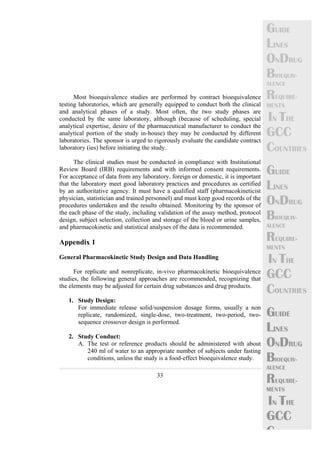 33 
GUIDE 
LINES 
ONDRUG 
BIOEQUIV-ALENCE 
REQUIRE-MENTS 
IN THE 
GCC 
COUNTRIES 
GUIDE 
LINES 
ONDRUG 
BIOEQUIV-ALENCE 
REQUIRE-MENTS 
IN THE 
GCC 
COUNTRIES 
GUIDE 
LINES 
ONDRUG 
BIOEQUIV-ALENCE 
REQUIRE-MENTS 
IN THE 
GCC 
C 
Most bioequivalence studies are performed by contract bioequivalence 
testing laboratories, which are generally equipped to conduct both the clinical 
and analytical phases of a study. Most often, the two study phases are 
conducted by the same laboratory, although (because of scheduling, special 
analytical expertise, desire of the pharmaceutical manufacturer to conduct the 
analytical portion of the study in-house) they may be conducted by different 
laboratories. The sponsor is urged to rigorously evaluate the candidate contract 
laboratory (ies) before initiating the study. 
The clinical studies must be conducted in compliance with Institutional 
Review Board (IRB) requirements and with informed consent requirements. 
For acceptance of data from any laboratory, foreign or domestic, it is important 
that the laboratory meet good laboratory practices and procedures as certified 
by an authoritative agency. It must have a qualified staff (pharmacokineticist 
physician, statistician and trained personnel) and must keep good records of the 
procedures undertaken and the results obtained. Monitoring by the sponsor of 
the each phase of the study, including validation of the assay method, protocol 
design, subject selection, collection and storage of the blood or urine samples, 
and pharmacokinetic and statistical analyses of the data is recommended. 
Appendix 1 
General Pharmacokinetic Study Design and Data Handling 
For replicate and nonreplicate, in-vivo pharmacokinetic bioequivalence 
studies, the following general approaches are recommended, recognizing that 
the elements may be adjusted for certain drug substances and drug products. 
1. Study Design: 
For immediate release solid/suspension dosage forms, usually a non 
replicate, randomized, single-dose, two-treatment, two-period, two-sequence 
crossover design is performed. 
2. Study Conduct: 
A. The test or reference products should be administered with about 
240 ml of water to an appropriate number of subjects under fasting 
conditions, unless the study is a food-effect bioequivalence study. 
 