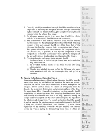 34 
GUIDE 
LINES 
ONDRUG 
BIOEQUIV-ALENCE 
REQUIRE-MENTS 
IN THE 
GCC 
COUNTRIES 
GUIDE 
LINES 
ONDRUG 
BIOEQUIV-ALENCE 
REQUIRE-MENTS 
IN THE 
GCC 
COUNTRIES 
GUIDE 
LINES 
ONDRUG 
BIOEQUIV-ALENCE 
REQUIRE-MENTS 
IN THE 
GCC 
C 
B. Generally, the highest marketed strength should be administered as a 
single unit. If necessary for analytical reasons, multiple units of the 
highest strength can be administered, providing the total single-dose 
remains within the labeled dose range. 
C. An adequate washout period (e.g., more than 5 half lives of the 
moieties to be measured) should separate each treatment. 
D. The lot numbers of both test and reference listed products and the 
expiration date for the reference products should be stated. The drug 
content of the test product should not differ from that of the 
reference listed product by more that 5 percent at the date of study. 
The sponsor should include a statement of the composition of the 
test product and, if possible, a side by-side comparison of the 
compositions of the test and reference listed products. Samples of 
the test and reference listed product must be retained for 5 years. 
E. Prior to and during each study phase, subjects should: 
i. Be allowed water as desired except for one hour before and after 
drug administration. 
ii. Be provided standard meals no less than 4 hours after drug 
administration. 
iii. Abstain from alcohol, tea and coffee for 24 hours prior each 
study period and until after the last sample from each period is 
collected. 
3. Sample Collection and Sampling Times: 
Under normal circumstances, blood, rather than urine should be used. In 
most cases, drug, or metabolites are measured in serum or plasma. 
However, in certain cases whole blood may be more appropriate for 
analysis. Blood samples should be drawn at appropriate times to 
describe the absorption, distribution, and elimination phases of the drug. 
For most drugs, 12 to 18 samples, including a pre-dose sample, should 
be collected per subject per dose. This sampling should continue for at 
least three or more terminal half lives of the drug. The exact timing for 
sample collection depends on the nature of the drug and the input from 
the administered dosage from. The sample collection should be spaced 
in such a way that the maximum concentration of the drug in the blood 
(Cmax) and terminal elimination rate constant (λz) form linear 
regression can be estimated accurately. At least three to four samples 
should be obtained during the terminal log-linear phase to obtain an 
 