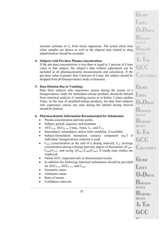 35 
GUIDE 
LINES 
ONDRUG 
BIOEQUIV-ALENCE 
REQUIRE-MENTS 
IN THE 
GCC 
COUNTRIES 
GUIDE 
LINES 
ONDRUG 
BIOEQUIV-ALENCE 
REQUIRE-MENTS 
IN THE 
GCC 
COUNTRIES 
GUIDE 
LINES 
ONDRUG 
BIOEQUIV-ALENCE 
REQUIRE-MENTS 
IN THE 
GCC 
C 
accurate estimate of λz from linear regression. The actual clock time 
when samples are drawn as well as the elapsed time related to drug 
administration should be recorded. 
4. Subjects with Pre-dose Plasma concentration: 
If the pre-dose concentration is less than or equal to 5 percent of Cmax 
value in that subject, the subject’s data without adjustment can be 
included in all pharmacokinetic measurements and calculation. If the 
pre-dose value is greater than 5 percent of Cmax, the subject should be 
dropped from all bioequivalence study evaluations. 
5. Data Deletion Due to Vomiting: 
Data from subjects who experience emesis during the course of a 
bioequivalence study for immediate-release products should be deleted 
from statistical analysis if vomiting occurs at or before 2 times median 
Tmax. In the case of modified-release products, the data from subjects 
who experience emesis any time during the labeled dosing interval 
should be deleted. 
6. Pharmacokinetic Information Recommended for Submission: 
• Plasma concentration and time points. 
• Subject, period, sequence and treatment. 
• AUC0→t, AUC0→∞, Cmax, Tmax, λz , and T1/2. 
• Intersubject, intrasubject, and/or total variability, if available. 
• Subject-formulation interaction variance component (σD 
2) if 
individual bioequivalence criterion is used. 
• Cmin (concentration at the end of a dosing interval), Cav (average 
concentration during a dosing interval), degree of fluctuation {(Cmax- 
Cmin)/Cav}, and swing {(Cmax-Cmin)/Cmin} if steady-state studies are 
employed. 
• Partial AUC, requested only as discussed previously. 
• In addition the following statistical information should be provided 
for AUC0→t, AUC0→∞, and Cmax. 
• Geometric mean. 
• Arithmetic mean. 
• Ratio of means. 
• Confidence intervals. 
 