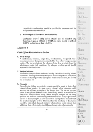 36 
GUIDE 
LINES 
ONDRUG 
BIOEQUIV-ALENCE 
REQUIRE-MENTS 
IN THE 
GCC 
COUNTRIES 
GUIDE 
LINES 
ONDRUG 
BIOEQUIV-ALENCE 
REQUIRE-MENTS 
IN THE 
GCC 
COUNTRIES 
GUIDE 
LINES 
ONDRUG 
BIOEQUIV-ALENCE 
REQUIRE-MENTS 
IN THE 
GCC 
C 
Logarithmic transformation should be provided for measures used for 
bioequivalence demonstration. 
7. Rounding off of confidence interval values: 
Confidence interval (CI) values should not be rounded off; 
therefore, to pass a CI limit of 80-125, the value should be at least 
80.00 % and not more than 125.00%. 
Appendix 2 
Food-Effect Bioequivalence Studies 
1. Study Design 
A randomized, balanced, single-dose, two-treatment, two-period, two-sequence 
crossover design is recommended for food-effect bioequivalence 
studies. The test product and the reference listed drug product should be 
administered under fed conditions. An adequate washout period should 
separate the two treatments. 
2. Subject Selection 
Food-effect bioequivalence studies are usually carried out in healthy human 
volunteers. An adequate number of subjects should complete the study so as 
to achieve sufficient power for appropriate statistical assessment, but should 
not be less than 12. 
3. Strength 
Generally, the highest strength of a product should be tested in food-effect 
bioequivalence studies. In some cases, clinical safety concerns could 
warrants use of lower strengths of the dosage form. The lot and strength 
tested in the pivotal bioequivalence fasted study should be tested in the 
food-effect bioequivalence study. When multiple strengths of MR drug 
products are intended for marketing and the food-effect study is performed 
on one of these strengths, in-vitro dissolution testing should be conducted 
for all other strengths in three different pH media. Similarity of dissolution 
should be established. Lack of similarity of dissolution could indicate that 
additional food-effect studies should be performed using other strengths. 
 