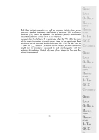 38 
GUIDE 
LINES 
ONDRUG 
BIOEQUIV-ALENCE 
REQUIRE-MENTS 
IN THE 
GCC 
COUNTRIES 
GUIDE 
LINES 
ONDRUG 
BIOEQUIV-ALENCE 
REQUIRE-MENTS 
IN THE 
GCC 
COUNTRIES 
GUIDE 
LINES 
ONDRUG 
BIOEQUIV-ALENCE 
REQUIRE-MENTS 
IN THE 
GCC 
C 
Individual subject parameters, as well as summary statistics (e.g., group 
averages, standard deviations, coefficients of variation, 90% confidence 
intervals {CI} should be reported. The reference product administered 
under fed conditions should serves as the reference. 
An equivalent food effect will be concluded when the 90% CI for the ratio 
of the means (population geometric means based on log-transformed data) 
of the test and the reference product fall within 80 – 125% for AUC and 80 
– 143% for Cmax. If theses CI criteria are not satisfied, the test formulation 
might not be considered equivalent to and interchangeable with the 
reference formulation, Clinical relevance of any change in Tmax, and Tlag 
should be considered. 
 