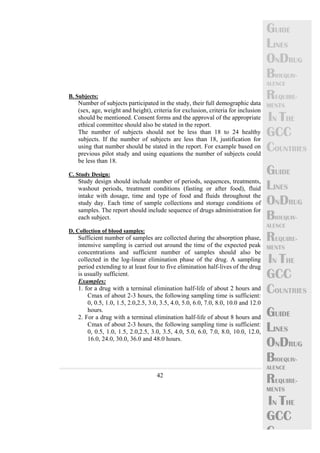 42 
GUIDE 
LINES 
ONDRUG 
BIOEQUIV-ALENCE 
REQUIRE-MENTS 
IN THE 
GCC 
COUNTRIES 
GUIDE 
LINES 
ONDRUG 
BIOEQUIV-ALENCE 
REQUIRE-MENTS 
IN THE 
GCC 
COUNTRIES 
GUIDE 
LINES 
ONDRUG 
BIOEQUIV-ALENCE 
REQUIRE-MENTS 
IN THE 
GCC 
C 
B. Subjects: 
Number of subjects participated in the study, their full demographic data 
(sex, age, weight and height), criteria for exclusion, criteria for inclusion 
should be mentioned. Consent forms and the approval of the appropriate 
ethical committee should also be stated in the report. 
The number of subjects should not be less than 18 to 24 healthy 
subjects. If the number of subjects are less than 18, justification for 
using that number should be stated in the report. For example based on 
previous pilot study and using equations the number of subjects could 
be less than 18. 
C. Study Design: 
Study design should include number of periods, sequences, treatments, 
washout periods, treatment conditions (fasting or after food), fluid 
intake with dosage, time and type of food and fluids throughout the 
study day. Each time of sample collections and storage conditions of 
samples. The report should include sequence of drugs administration for 
each subject. 
D. Collection of blood samples: 
Sufficient number of samples are collected during the absorption phase, 
intensive sampling is carried out around the time of the expected peak 
concentrations and sufficient number of samples should also be 
collected in the log-linear elimination phase of the drug. A sampling 
period extending to at least four to five elimination half-lives of the drug 
is usually sufficient. 
Examples: 
1. for a drug with a terminal elimination half-life of about 2 hours and 
Cmax of about 2-3 hours, the following sampling time is sufficient: 
0, 0.5, 1.0, 1.5, 2.0,2.5, 3.0, 3.5, 4.0, 5.0, 6.0, 7.0, 8.0, 10.0 and 12.0 
hours. 
2. For a drug with a terminal elimination half-life of about 8 hours and 
Cmax of about 2-3 hours, the following sampling time is sufficient: 
0, 0.5, 1.0, 1.5, 2.0,2.5, 3.0, 3.5, 4.0, 5.0, 6.0, 7.0, 8.0, 10.0, 12.0, 
16.0, 24.0, 30.0, 36.0 and 48.0 hours. 
 