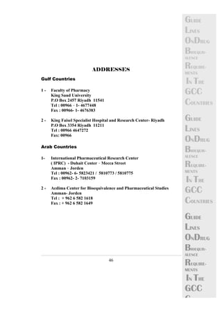 46 
GUIDE 
LINES 
ONDRUG 
BIOEQUIV-ALENCE 
REQUIRE-MENTS 
IN THE 
GCC 
COUNTRIES 
GUIDE 
LINES 
ONDRUG 
BIOEQUIV-ALENCE 
REQUIRE-MENTS 
IN THE 
GCC 
COUNTRIES 
GUIDE 
LINES 
ONDRUG 
BIOEQUIV-ALENCE 
REQUIRE-MENTS 
IN THE 
GCC 
C 
ADDRESSES@ 
< 
Gulf Countries 
1 - Faculty of Pharmacy < 
King Saud University < < 
P.O Box 2457 Riyadh 11541 
Tel : 00966 – 1- 4677448< 
Fax : 00966- 1- 4676383 
2 - King Faisel Specialist Hospital and Research Center- Riyadh 
P.O Box 3354 Riyadh 11211 
Tel : 00966 4647272 
Fax: 00966< 
Arab Countries 
1- International Pharmaceutical Research Center<< 
( IPRC) - Duhait Center – Mecca Street 
Amman – Jorden 
Tel : 00962- 6- 5823421 / 5810773 / 5810775 
Fax : 00962- 2- 7103159 < 
2 - Acdima Center for Bioequivalence and Pharmaceutical Studies 
Amman- Jorden 
Tel : + 962 6 582 1618 
Fax : + 962 6 582 1649 
 
