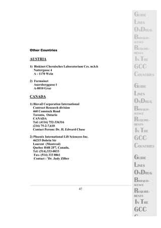47 
GUIDE 
LINES 
ONDRUG 
BIOEQUIV-ALENCE 
REQUIRE-MENTS 
IN THE 
GCC 
COUNTRIES 
GUIDE 
LINES 
ONDRUG 
BIOEQUIV-ALENCE 
REQUIRE-MENTS 
IN THE 
GCC 
COUNTRIES 
GUIDE 
LINES 
ONDRUG 
BIOEQUIV-ALENCE 
REQUIRE-MENTS 
IN THE 
GCC 
C 
Other Countries 
AUSTRIA 
1) Biokinet Chernisches Laboratorium Ces. m.b.h 
Nattergasse 4 
A - 1170 Wein 
2) Farmainet 
Auersberggasse l 
A-8010 Graz 
CANADA 
1) Biovail Corporation International 
Contract Research division 
460 Comstock Road 
Toronto, Ontario 
CANADA 
Tal: (4116) 752-336316 
(216) 75-2-7,610 
Contact Person: Dr. H. Edward Chase 
2) Phoenix International Lift Sciencees Inc. 
46215 Dobrin Str 
Laurent (Montreal) 
Quebec H4R 2P7, Canada, 
Tel: (514).333-0033 
Fax- (514) 333 8861 
Contact : 'Dr. Judy Zilber 
 
