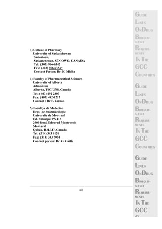 48 
GUIDE 
LINES 
ONDRUG 
BIOEQUIV-ALENCE 
REQUIRE-MENTS 
IN THE 
GCC 
COUNTRIES 
GUIDE 
LINES 
ONDRUG 
BIOEQUIV-ALENCE 
REQUIRE-MENTS 
IN THE 
GCC 
COUNTRIES 
GUIDE 
LINES 
ONDRUG 
BIOEQUIV-ALENCE 
REQUIRE-MENTS 
IN THE 
GCC 
C 
3) Colleae of Pharmacy 
University of Saskatchewan 
Saskatoon, 
Saskatchewan, S7N OWO, CANADA 
Tel: (305) 966-6342 
Fax: (303) 966 6354" 
Contact Person: Dr. K. Midha 
4) Faculty of Pharrnaceutical Sciences 
University of Alberta 
Admonton 
Alberta, T6G '2N8, Canada 
Tel: (403) 492 2807 
Fax: (403) 492-1217 
Contact : Dr F. Jarnali 
5) Facultye de Medecine 
Dept. de Pharmacologie 
Universite de Montreal 
Ed. Principal PS 413 
2900 boul. Edourad Montrpetit 
Montreal 
Qubec, H3L3J7, Canada 
Tel: (514) 343 6120 
Fax: (514) 343 7904 
Contact person: Dr. G. Gaille 
 