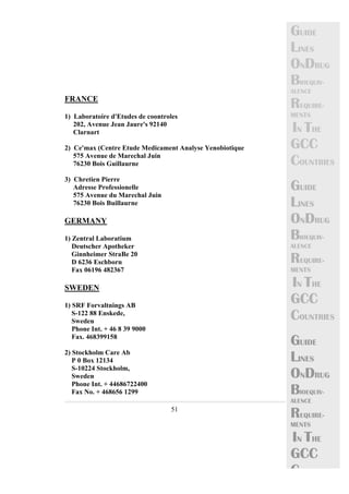 51 
GUIDE 
LINES 
ONDRUG 
BIOEQUIV-ALENCE 
REQUIRE-MENTS 
IN THE 
GCC 
COUNTRIES 
GUIDE 
LINES 
ONDRUG 
BIOEQUIV-ALENCE 
REQUIRE-MENTS 
IN THE 
GCC 
COUNTRIES 
GUIDE 
LINES 
ONDRUG 
BIOEQUIV-ALENCE 
REQUIRE-MENTS 
IN THE 
GCC 
C 
FRANCE 
1) Laboratoire d'Etudes de coontroles 
202, Avenue Jean Jaure's 92140 
Clarnart 
2) Ce'max (Centre Etude Medicament Analyse Yenobiotique 
575 Avenue de Marechal Juin 
76230 Bois Guillaurne 
3) Chretien Pierre 
Adresse Professionelle 
575 Avenue du Marechal Juin 
76230 Bois Buillaurne 
GERMANY 
1) Zentral Laboratium 
Deutscher Apotheker 
Ginnheimer StraBe 20 
D 6236 Eschborn 
Fax 06196 482367 
SWEDEN 
1) SRF Forvaltnings AB 
S-122 88 Enskede, 
Sweden 
Phone Int. + 46 8 39 9000 
Fax. 468399158 
2) Stockholm Care Ab 
P 0 Box 12134 
S-10224 Stockholm, 
Sweden 
Phone Int. + 44686722400 
Fax No. + 468656 1299 
 