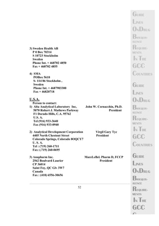 52 
GUIDE 
LINES 
ONDRUG 
BIOEQUIV-ALENCE 
REQUIRE-MENTS 
IN THE 
GCC 
COUNTRIES 
GUIDE 
LINES 
ONDRUG 
BIOEQUIV-ALENCE 
REQUIRE-MENTS 
IN THE 
GCC 
COUNTRIES 
GUIDE 
LINES 
ONDRUG 
BIOEQUIV-ALENCE 
REQUIRE-MENTS 
IN THE 
GCC 
C 
3) Sweden Health AB 
P 0 Box 70314 
S 10723 Stockholm 
Sweden 
Phone Int. + 468702 4850 
Fax + 468702 4855 
4) SMA 
POBox 5610 
S- 114 86 Stockholm , 
Sweden 
Phone Int. + 4687903300 
Fax + 46820718 
U.S.A. 
Person to contact: 
1) Alta Analytical Laboratory Inc, John W. Cornacchin, Ph.D. 
5070 Robert J. Mathews Parkway President 
F1 Dorado Hills, C.A. 95762 
U.S. A. 
Tel (916) 933-3640 
Fax (916) 933-0940 
2) Analytical Development Corporation Virgil Gary Tyc 
4405 North Chestnut Street President 
Colorado Springs, Colorado 8OQCY7 
U. S. A. 
Tel : (719) 260-1711 
Fax: (.719) 260-0695 
3) Anapharm Inc. MareLeBel. Pharm D, FCCP 
2562 Boulvard Laurier President 
CP 36014 
Saint Foy, QC Glv 3W7 
Canada 
Fax : (418) 6556-30656 
 