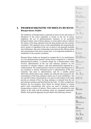 7 
GUIDE 
LINES 
ONDRUG 
BIOEQUIV-ALENCE 
REQUIRE-MENTS 
IN THE 
GCC 
COUNTRIES 
GUIDE 
LINES 
ONDRUG 
BIOEQUIV-ALENCE 
REQUIRE-MENTS 
IN THE 
GCC 
COUNTRIES 
GUIDE 
LINES 
ONDRUG 
BIOEQUIV-ALENCE 
REQUIRE-MENTS 
IN THE 
GCC 
C 
1. PHARMACOKINETIC STUDIES IN HUMANS 
Bioequivalence Studies 
The definition of bioequivalence expressed in terms of rate and extent of 
absorption of the active ingredient or moiety to the site of action, 
emphasize the use of pharmacokinetic measures in an accessible 
biological matrix such as blood, plasma, or serum and/or urine to indicate 
the release of the drug substance from the drug product into the systemic 
circulation. This approach resets on the understanding that measuring the 
active moiety or ingredient at the site of action is not generally possible 
and, furthermore, that some relationship exists between the efficacy/safety 
and concentration of the active moiety and / or its important metabolite or 
metabolites in the systemic circulation. 
Bioequivalence studies are designed to compare the in vivo performance 
of a test pharmaceutical product (multi-source) compared to a reference 
pharmaceutical product. A common design for a bioequivalence study 
involves administration of the test and reference products on two 
occasions to volunteer subjects, with each administration separated by a 
washout period. The washout period is chosen to ensure that drug given in 
one treatment is entirely eliminated prior to administration of the next 
treatment. Just prior to administration, and for a suitable period 
afterwards, blood and/or urine samples are collected and assayed for the 
concentration of the drug substance and/or one or more metabolites. The 
rise and fall of these concentrations over time in each subject in the study 
provide an estimate of how the drug substance is released from the test 
and reference products and absorbed into the body. To allow comparisons 
between the two products, these blood (to include plasma or serum) 
and/or urine concentration time curves are used to calculate certain 
bioequivalence metrics of interest. These metrics are calculated for each 
subject in the study and the resulting values are compared statistically. 
Details of the general approach are provided in the following sections: 
 