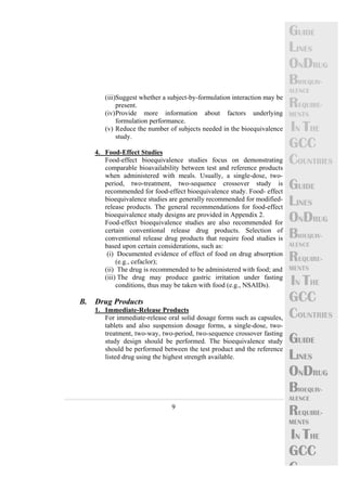 9 
GUIDE 
LINES 
ONDRUG 
BIOEQUIV-ALENCE 
REQUIRE-MENTS 
IN THE 
GCC 
COUNTRIES 
GUIDE 
LINES 
ONDRUG 
BIOEQUIV-ALENCE 
REQUIRE-MENTS 
IN THE 
GCC 
COUNTRIES 
GUIDE 
LINES 
ONDRUG 
BIOEQUIV-ALENCE 
REQUIRE-MENTS 
IN THE 
GCC 
C 
(iii)Suggest whether a subject-by-formulation interaction may be 
present. 
(iv)Provide more information about factors underlying 
formulation performance. 
(v) Reduce the number of subjects needed in the bioequivalence 
study. 
4. Food-Effect Studies 
Food-effect bioequivalence studies focus on demonstrating 
comparable bioavailability between test and reference products 
when administered with meals. Usually, a single-dose, two-period, 
two-treatment, two-sequence crossover study is 
recommended for food-effect bioequivalence study. Food- effect 
bioequivalence studies are generally recommended for modified-release 
products. The general recommendations for food-effect 
bioequivalence study designs are provided in Appendix 2. 
Food-effect bioequivalence studies are also recommended for 
certain conventional release drug products. Selection of 
conventional release drug products that require food studies is 
based upon certain considerations, such as: 
(i) Documented evidence of effect of food on drug absorption 
(e.g., cefaclor); 
(ii) The drug is recommended to be administered with food; and 
(iii) The drug may produce gastric irritation under fasting 
conditions, thus may be taken with food (e.g., NSAIDs). 
B. Drug Products 
1. Immediate-Release Products 
For immediate-release oral solid dosage forms such as capsules, 
tablets and also suspension dosage forms, a single-dose, two-treatment, 
two-way, two-period, two-sequence crossover fasting 
study design should be performed. The bioequivalence study 
should be performed between the test product and the reference 
listed drug using the highest strength available. 
 