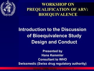 Hanoi, 2006-19-01 1
WORKSHOP ON
PREQUALIFICATION OF ARV:
BIOEQUIVALENCE
Introduction to the Discussion
of Bioequivalence Study
Design and Conduct
Presented by
Hans Kemmler
Consultant to WHO
Swissmedic (Swiss drug regulatory authority)
 