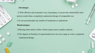 Advantages:
1) With effective and systematic way of grouping, it can provide substantially more
precise results than a completely randomized design of comparable size.
2) It can accommodate any number of treatments or replications.
Disadvantages:
1)Missing observations within a block require more complex analysis.
2)The degrees of freedom of experimental error are not as large as with a completely
randomized design.
11
 