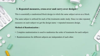 3. Repeated measures, cross-over and carry-over designs :
This is essentially a randomized block design in which the same subject serves as a block.
The same subject is utilized for each of the treatments under study. Since we take repeated
measures on each subject we get the design name ―repeated measures design.
Method of Randomization :
• Complete randomization is used to randomize the order of treatments for each subject.
• Randomizations for different subjects are independent of each other.
12
 