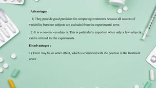 Advantages :
1) They provide good precision for comparing treatments because all sources of
variability between subjects are excluded from the experimental error.
2) It is economic on subjects. This is particularly important when only a few subjects
can be utilized for the experiments.
Disadvantages :
1) There may be an order effect, which is connected with the position in the treatment
order.
13
 
