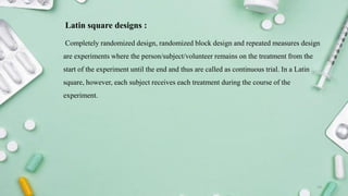 Latin square designs :
Completely randomized design, randomized block design and repeated measures design
are experiments where the person/subject/volunteer remains on the treatment from the
start of the experiment until the end and thus are called as continuous trial. In a Latin
square, however, each subject receives each treatment during the course of the
experiment.
14
 