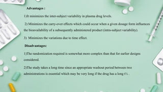 Advantages :
1)It minimizes the inter-subject variability in plasma drug levels.
2) Minimizes the carry-over effects which could occur when a given dosage form influences
the bioavailability of a subsequently administered product (intra-subject variability).
3) Minimizes the variations due to time effect.
Disadvantages:
1)The randomization required is somewhat more complex than that for earlier designs
considered.
2)The study takes a long time since an appropriate washout period between two
administrations is essential which may be very long if the drug has a long t½ .
16
 