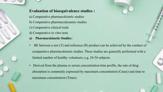 Evaluation of bioequivalence studies :
a) Comparative pharmacokinetic studies
b) Comparative pharmacodynamic studies
c) Comparative clinical trials
d) Comparative in vitro tests
a) Pharmacokinetic Studies :
• BE between a test (T) and reference (R) product can be achieved by the conduct of
comparative pharmacokinetic studies. These studies are generally performed with a
limited number of healthy volunteers, e.g, 24-36 subjects.
• Derived from the plasma or serum concentration-time profile, the rate of drug
absorption is commonly expressed by maximum concentration (Cmax) and time to
maximum concentration (Tmax).
17
 