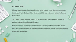 c) Clinical Trials
Clinical responses are often located near or at the plateau of the dose-response curve,
thus insensitive to distinguish the therapeutic difference between a test and reference
formulation.
As a result, conduct of these studies for BE assessment requires a large number of
patients to detect formulation differences.
Demonstration of dose-response relationships is not required for clinical BE studies
since they are intendedonly to confirm the lack of important clinical differences between
products in comparison.
19
 