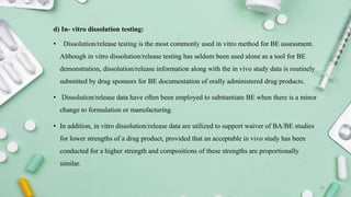 d) In- vitro dissolution testing:
• Dissolution/release testing is the most commonly used in vitro method for BE assessment.
Although in vitro dissolution/release testing has seldom been used alone as a tool for BE
demonstration, dissolution/release information along with the in vivo study data is routinely
submitted by drug sponsors for BE documentation of orally administered drug products.
• Dissolution/release data have often been employed to substantiate BE when there is a minor
change to formulation or manufacturing.
• In addition, in vitro dissolution/release data are utilized to support waiver of BA/BE studies
for lower strengths of a drug product, provided that an acceptable in vivo study has been
conducted for a higher strength and compositions of these strengths are proportionally
similar.
20
 