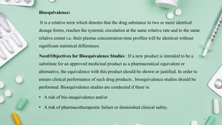 Bioequivalence:
It is a relative term which denotes that the drug substance in two or more identical
dosage forms, reaches the systemic circulation at the same relative rate and to the same
relative extent i.e. their plasma concentration-time profiles will be identical without
significant statistical differences.
Need/Objectives for Bioequivalence Studies : If a new product is intended to be a
substitute for an approved medicinal product as a pharmaceutical equivalent or
alternative, the equivalence with this product should be shown or justified. In order to
ensure clinical performance of such drug products , bioequivalence studies should be
performed. Bioequivalence studies are conducted if there is:
• A risk of bio-inequivalence and/or
• A risk of pharmacotherapeutic failure or diminished clinical safety.
3
 