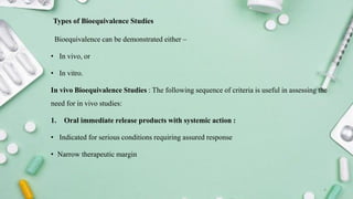 Types of Bioequivalence Studies
Bioequivalence can be demonstrated either –
• In vivo, or
• In vitro.
In vivo Bioequivalence Studies : The following sequence of criteria is useful in assessing the
need for in vivo studies:
1. Oral immediate release products with systemic action :
• Indicated for serious conditions requiring assured response
• Narrow therapeutic margin
4
 