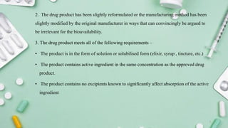 2. The drug product has been slightly reformulated or the manufacturing method has been
slightly modified by the original manufacturer in ways that can convincingly be argued to
be irrelevant for the bioavailability.
3. The drug product meets all of the following requirements –
• The product is in the form of solution or solubilised form (elixir, syrup , tincture, etc.)
• The product contains active ingredient in the same concentration as the approved drug
product.
• The product contains no excipients known to significantly affect absorption of the active
ingredient
7
 