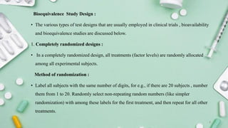 Bioequivalence Study Design :
• The various types of test designs that are usually employed in clinical trials , bioavailability
and bioequivalence studies are discussed below.
1. Completely randomized designs :
• In a completely randomized design, all treatments (factor levels) are randomly allocated
among all experimental subjects.
Method of randomization :
• Label all subjects with the same number of digits, for e.g., if there are 20 subjects , number
them from 1 to 20. Randomly select non-repeating random numbers (like simpler
randomization) with among these labels for the first treatment, and then repeat for all other
treatments.
8
 