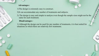 Advantages :
1)The design is extremely easy to construct.
2)It can accommodate any number of treatments and subjects.
3) The design is easy and simple to analyse even though the sample sizes might not be the
same for each treatment.
Disadvantages :
1) Although the design can be used for any number of treatments, it is best suited for
situations in which there are relatively few treatments.
9
 