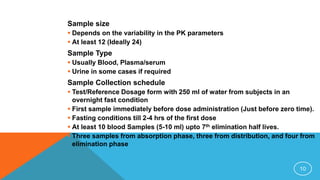 Sample size
 Depends on the variability in the PK parameters
 At least 12 (Ideally 24)
Sample Type
 Usually Blood, Plasma/serum
 Urine in some cases if required
Sample Collection schedule
 Test/Reference Dosage form with 250 ml of water from subjects in an
overnight fast condition
 First sample immediately before dose administration (Just before zero time).
 Fasting conditions till 2-4 hrs of the first dose
 At least 10 blood Samples (5-10 ml) upto 7th elimination half lives.
 Three samples from absorption phase, three from distribution, and four from
elimination phase
10
 