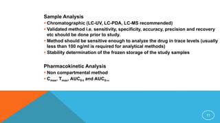 Sample Analysis
 Chromatographic (LC-UV, LC-PDA, LC-MS recommended)
 Validated method i.e. sensitivity, specificity, accuracy, precision and recovery
etc should be done prior to study.
 Method should be sensitive enough to analyze the drug in trace levels (usually
less than 100 ng/ml is required for analytical methods)
 Stability determination of the frozen storage of the study samples
Pharmacokinetic Analysis
 Non compartmental method
 Cmax, Tmax, AUC0-t and AUC0-
11
 