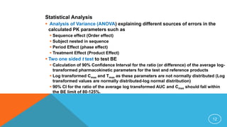 Statistical Analysis
 Analysis of Variance (ANOVA) explaining different sources of errors in the
calculated PK parameters such as
 Sequence effect (Order effect)
 Subject nested in sequence
 Period Effect (phase effect)
 Treatment Effect (Product Effect)
 Two one sided t test to test BE
 Calculation of 90% Confidence Interval for the ratio (or difference) of the average log-
transformed pharmacokinetic parameters for the test and reference products
 Log transformed Cmax and Tmax as these parameters are not normally distributed (Log
transformed values are normally distributed-log normal distribution)
 90% CI for the ratio of the average log transformed AUC and Cmax should fall within
the BE limit of 80-125%.
12
 