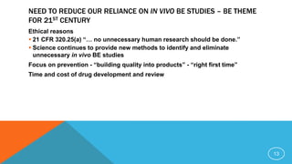 NEED TO REDUCE OUR RELIANCE ON IN VIVO BE STUDIES – BE THEME
FOR 21ST CENTURY
Ethical reasons
 21 CFR 320.25(a) “… no unnecessary human research should be done.”
 Science continues to provide new methods to identify and eliminate
unnecessary in vivo BE studies
Focus on prevention - “building quality into products” - “right first time”
Time and cost of drug development and review
13
 